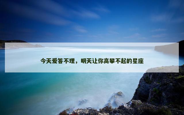 今天爱答不理，明天让你高攀不起的星座