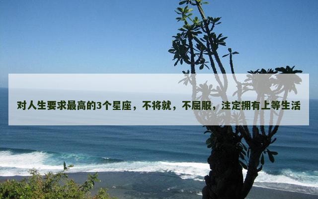 对人生要求最高的3个星座，不将就，不屈服，注定拥有上等生活