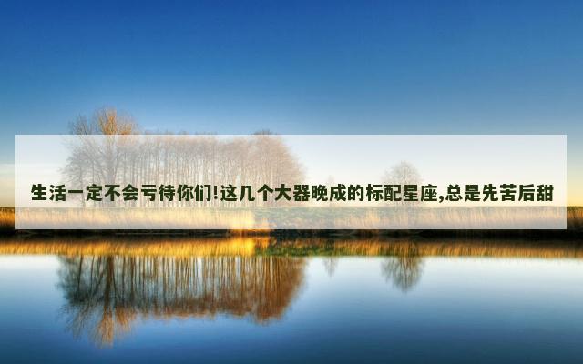 生活一定不会亏待你们!这几个大器晚成的标配星座,总是先苦后甜