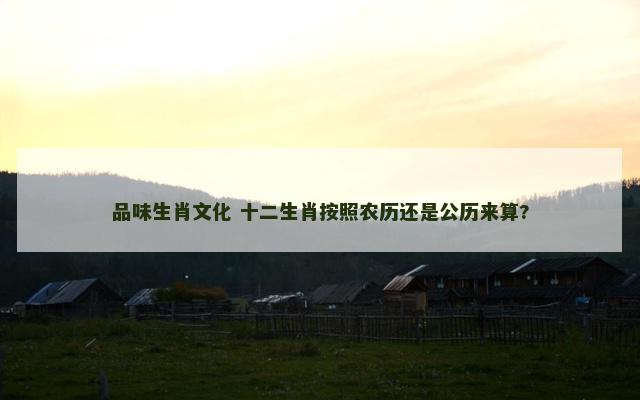 品味生肖文化 十二生肖按照农历还是公历来算?