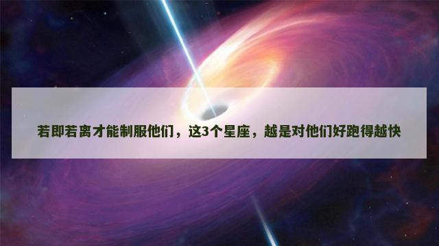 若即若离才能制服他们，这3个星座，越是对他们好跑得越快