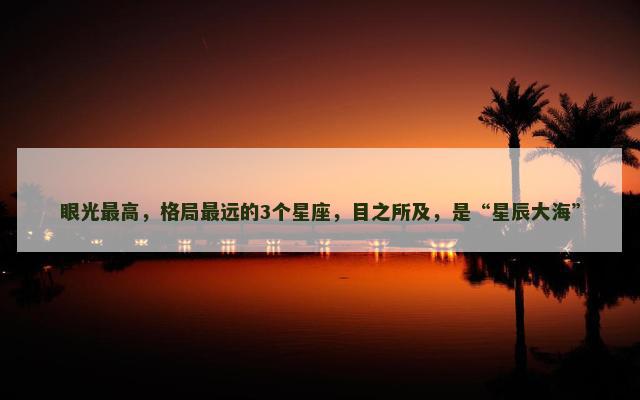 眼光最高，格局最远的3个星座，目之所及，是“星辰大海”