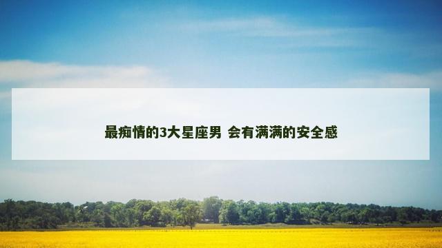 最痴情的3大星座男 会有满满的安全感