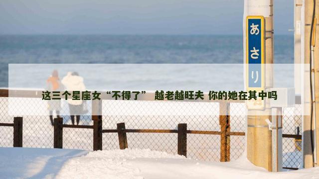 这三个星座女“不得了” 越老越旺夫 你的她在其中吗