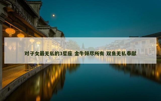 对子女最无私的3星座 金牛倾尽所有 双鱼无私奉献