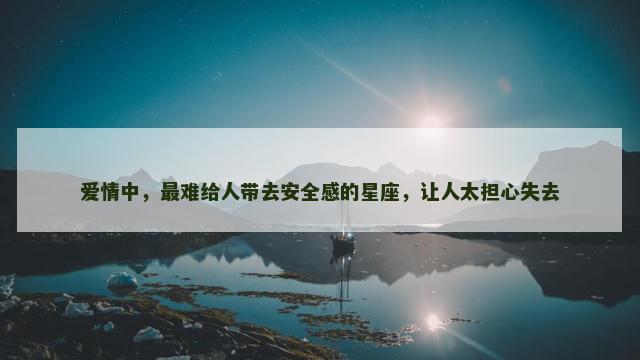 爱情中，最难给人带去安全感的星座，让人太担心失去