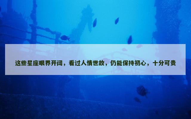 这些星座眼界开阔，看过人情世故，仍能保持初心，十分可贵