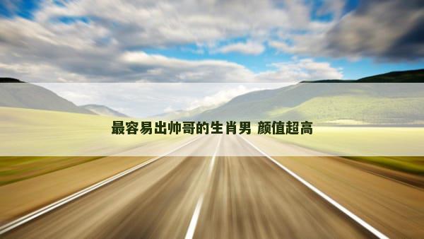 最容易出帅哥的生肖男 颜值超高