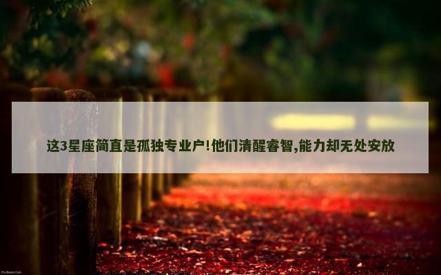 这3星座简直是孤独专业户!他们清醒睿智,能力却无处安放
