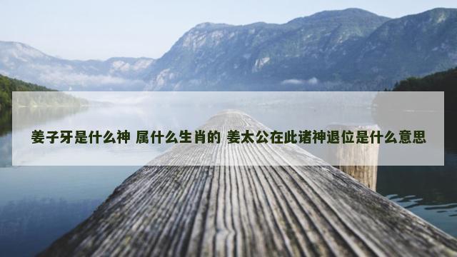 姜子牙是什么神 属什么生肖的 姜太公在此诸神退位是什么意思