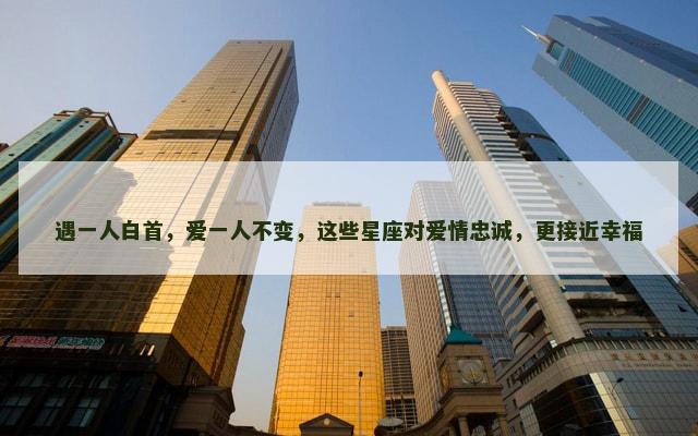 遇一人白首，爱一人不变，这些星座对爱情忠诚，更接近幸福