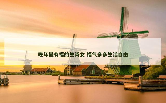 晚年最有福的生肖女 福气多多生活自由