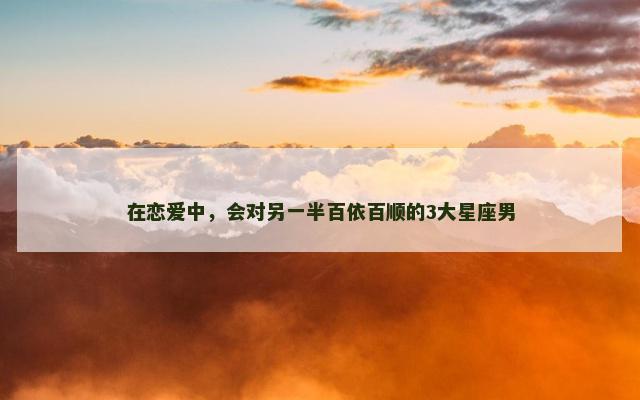 在恋爱中，会对另一半百依百顺的3大星座男