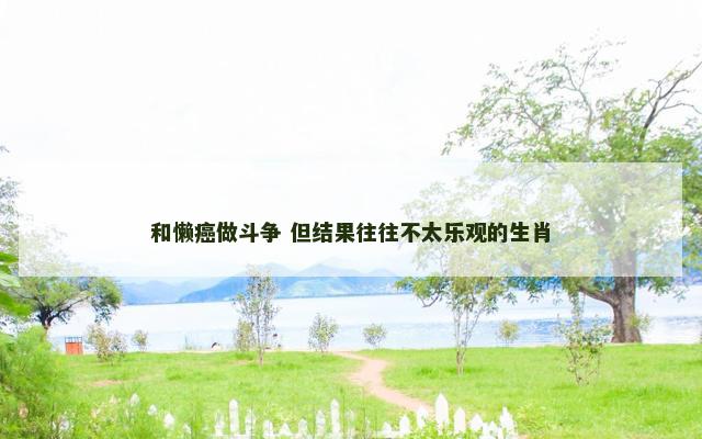 和懒癌做斗争 但结果往往不太乐观的生肖