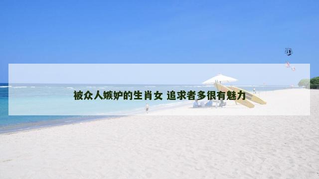被众人嫉妒的生肖女 追求者多很有魅力