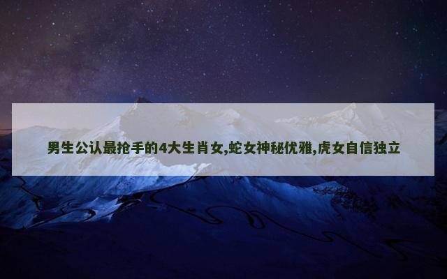 男生公认最抢手的4大生肖女,蛇女神秘优雅,虎女自信独立