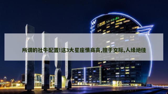 所谓的社牛配置!这3大星座情商高,擅于交际,人缘绝佳