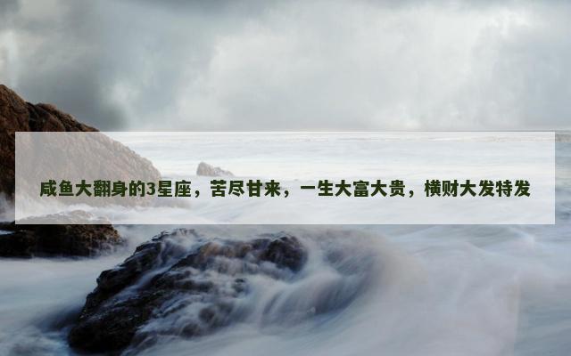 咸鱼大翻身的3星座，苦尽甘来，一生大富大贵，横财大发特发