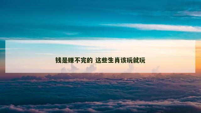 钱是赚不完的 这些生肖该玩就玩