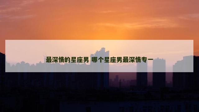 最深情的星座男 哪个星座男最深情专一
