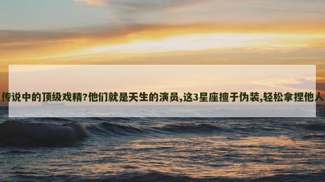 传说中的顶级戏精?他们就是天生的演员,这3星座擅于伪装,轻松拿捏他人