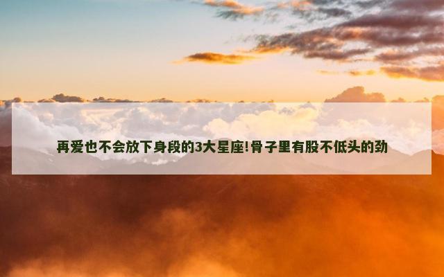 再爱也不会放下身段的3大星座!骨子里有股不低头的劲
