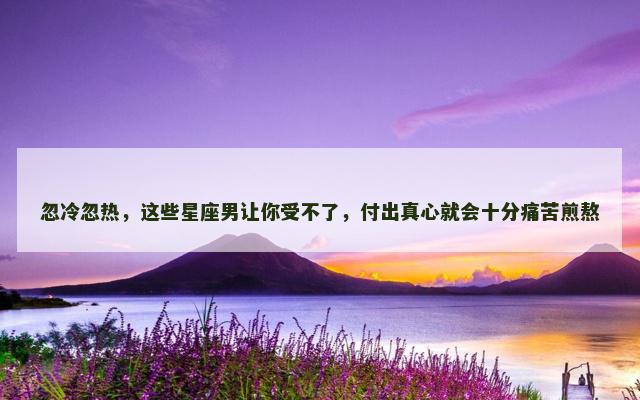 忽冷忽热，这些星座男让你受不了，付出真心就会十分痛苦煎熬