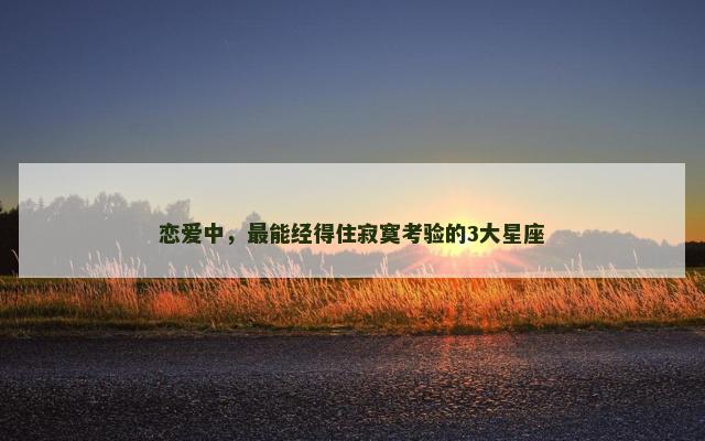 恋爱中，最能经得住寂寞考验的3大星座