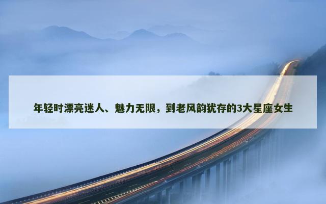 年轻时漂亮迷人、魅力无限，到老风韵犹存的3大星座女生