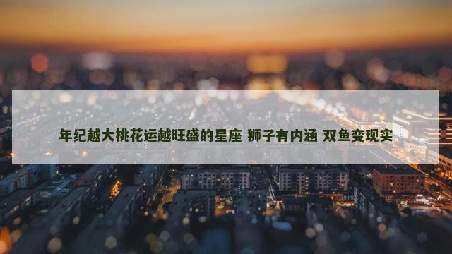 年纪越大桃花运越旺盛的星座 狮子有内涵 双鱼变现实