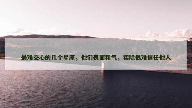 最难交心的几个星座，他们表面和气，实际很难信任他人