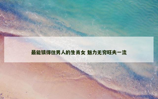 最能镇得住男人的生肖女 魅力无穷旺夫一流