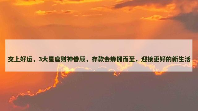 交上好运，3大星座财神眷顾，存款会蜂拥而至，迎接更好的新生活