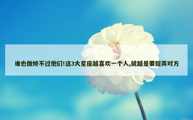 谁也傲娇不过他们!这3大星座越喜欢一个人,就越是要捉弄对方
