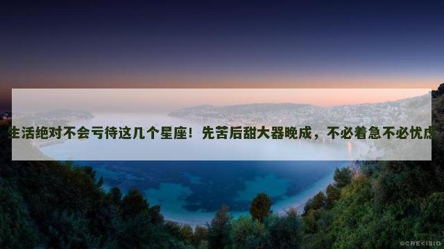 生活绝对不会亏待这几个星座！先苦后甜大器晚成，不必着急不必忧虑