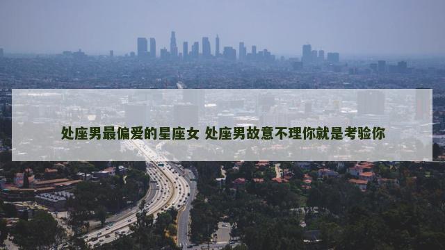 处座男最偏爱的星座女 处座男故意不理你就是考验你