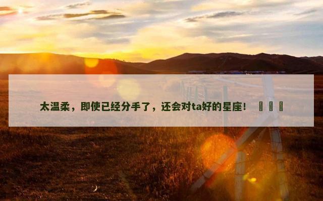 太温柔，即使已经分手了，还会对ta好的星座！ ​​​