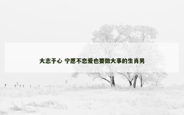 大志于心 宁愿不恋爱也要做大事的生肖男