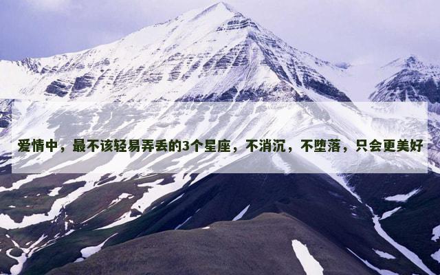 爱情中，最不该轻易弄丢的3个星座，不消沉，不堕落，只会更美好