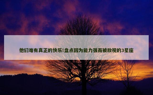 他们难有真正的快乐!盘点因为能力强而被敌视的3星座