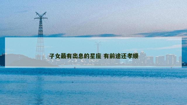子女最有出息的星座 有前途还孝顺