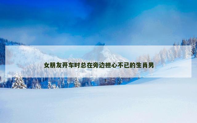 女朋友开车时总在旁边担心不已的生肖男