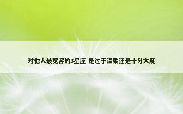 对他人最宽容的3星座 是过于温柔还是十分大度