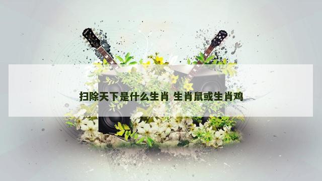 扫除天下是什么生肖 生肖鼠或生肖鸡