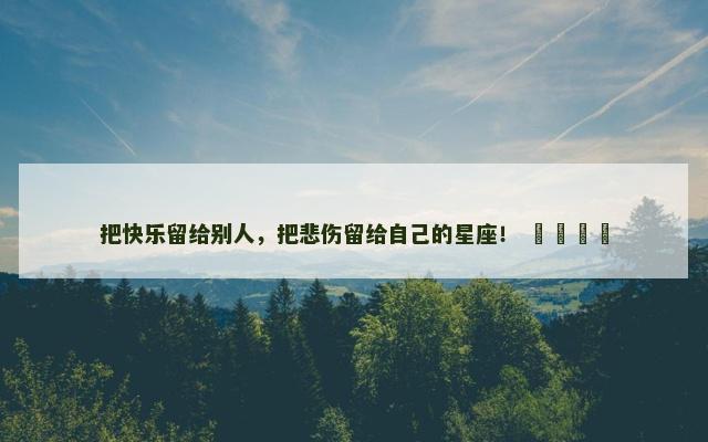 把快乐留给别人，把悲伤留给自己的星座！ ​​​​