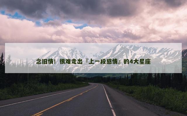 念旧情！很难走出『上一段感情』的4大星座