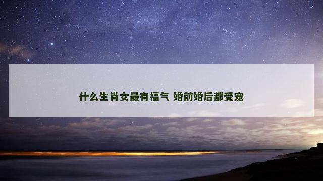 什么生肖女最有福气 婚前婚后都受宠