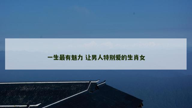 一生最有魅力 让男人特别爱的生肖女