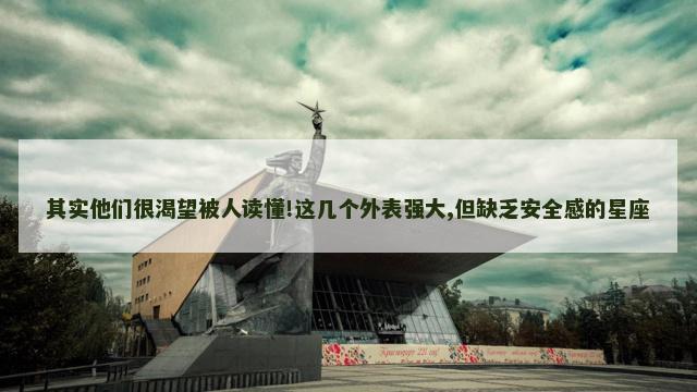 其实他们很渴望被人读懂!这几个外表强大,但缺乏安全感的星座