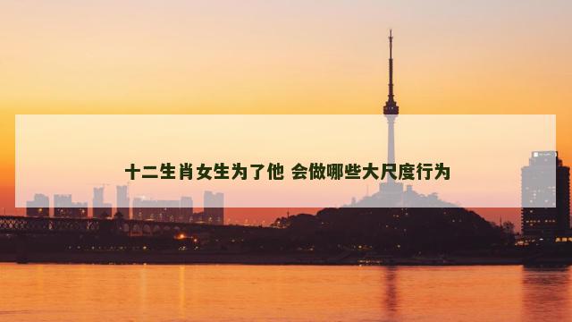 十二生肖女生为了他 会做哪些大尺度行为